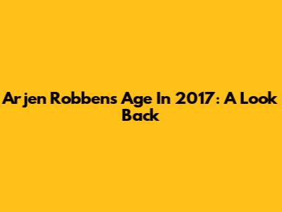 Arjen Robben's Age In 2017: A Look Back
