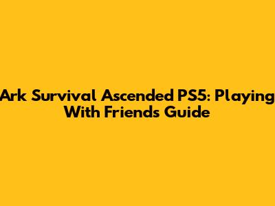 Ark Survival Ascended PS5: Playing With Friends Guide