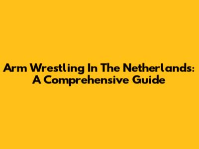 Arm Wrestling In The Netherlands: A Comprehensive Guide