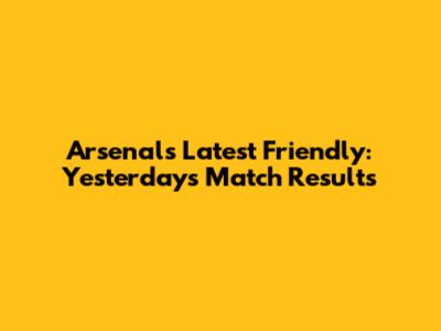 Arsenal's Latest Friendly: Yesterday's Match Results