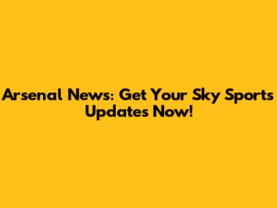 Arsenal News: Get Your Sky Sports Updates Now!