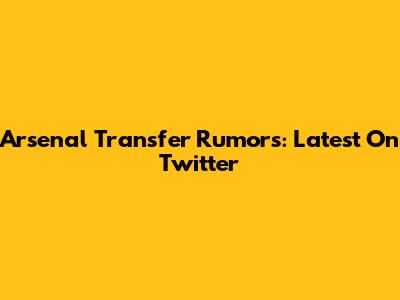 Arsenal Transfer Rumors: Latest On Twitter