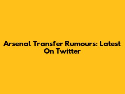 Arsenal Transfer Rumours: Latest On Twitter