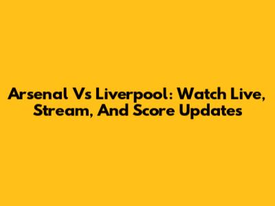 Arsenal Vs Liverpool: Watch Live, Stream, And Score Updates