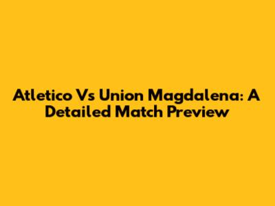 Atletico Vs Union Magdalena: A Detailed Match Preview