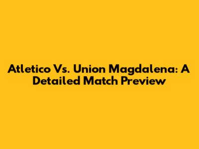 Atletico Vs. Union Magdalena: A Detailed Match Preview