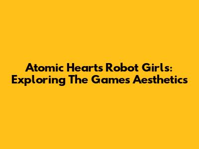 Atomic Heart's Robot Girls: Exploring The Game's Aesthetics
