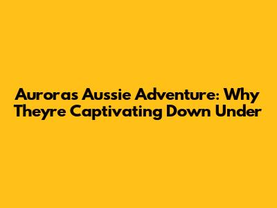 Aurora's Aussie Adventure: Why They're Captivating Down Under