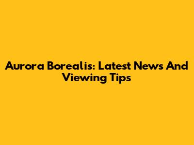 Aurora Borealis: Latest News And Viewing Tips