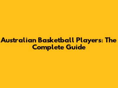 Australian Basketball Players: The Complete Guide