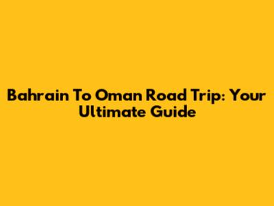 Bahrain To Oman Road Trip: Your Ultimate Guide