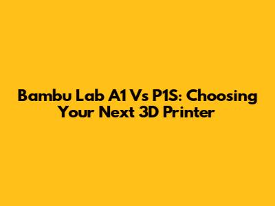 Bambu Lab A1 Vs P1S: Choosing Your Next 3D Printer