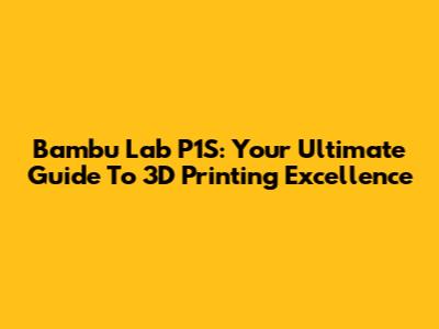 Bambu Lab P1S: Your Ultimate Guide To 3D Printing Excellence