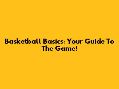 Basketball Basics: Your Guide To The Game!