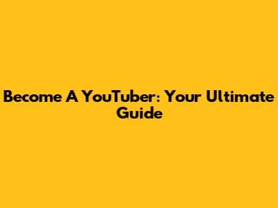 Become A YouTuber: Your Ultimate Guide