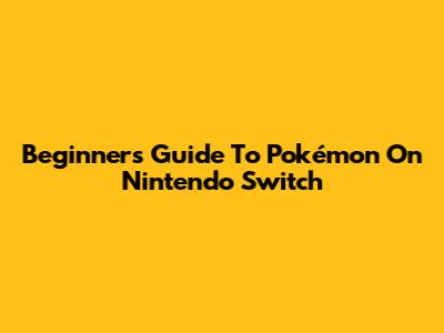 Beginner's Guide To Pokémon On Nintendo Switch