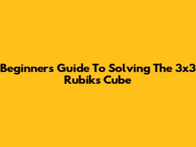 Beginner's Guide To Solving The 3x3 Rubik's Cube