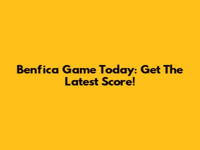 Benfica Game Today: Get The Latest Score!