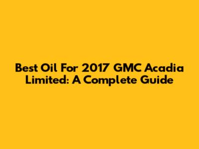 Best Oil For 2017 GMC Acadia Limited: A Complete Guide
