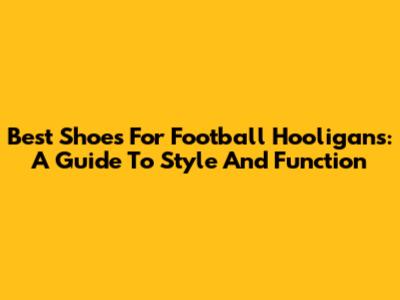 Best Shoes For Football Hooligans: A Guide To Style And Function