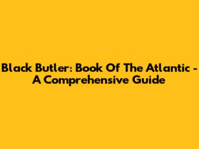 Black Butler: Book Of The Atlantic - A Comprehensive Guide