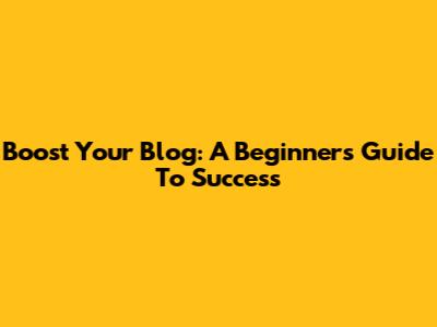 Boost Your Blog: A Beginner's Guide To Success