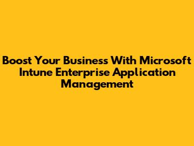 Boost Your Business With Microsoft Intune Enterprise Application Management