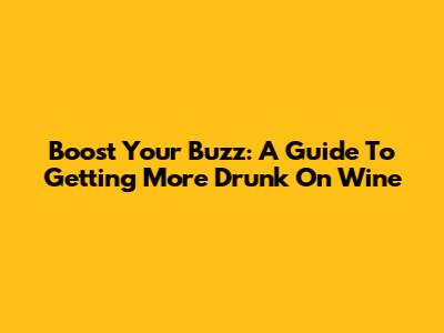 Boost Your Buzz: A Guide To Getting More Drunk On Wine