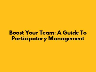 Boost Your Team: A Guide To Participatory Management