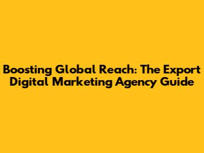 Boosting Global Reach: The Export Digital Marketing Agency Guide