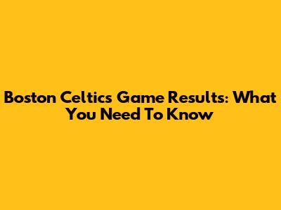 Boston Celtics Game Results: What You Need To Know