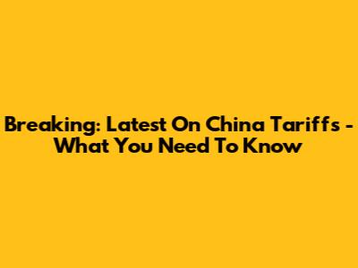 Breaking: Latest On China Tariffs - What You Need To Know