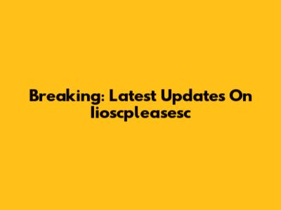 Breaking: Latest Updates On Iioscpleasesc