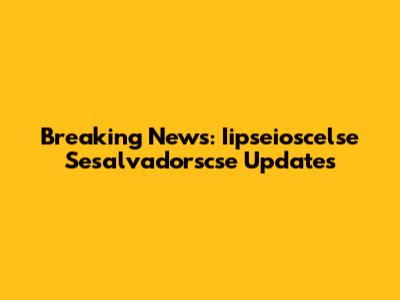 Breaking News: Iipseioscelse Sesalvadorscse Updates
