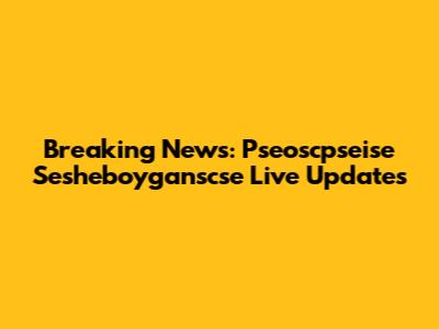 Breaking News: Pseoscpseise Sesheboyganscse Live Updates
