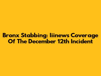 Bronx Stabbing: Iiinews' Coverage Of The December 12th Incident