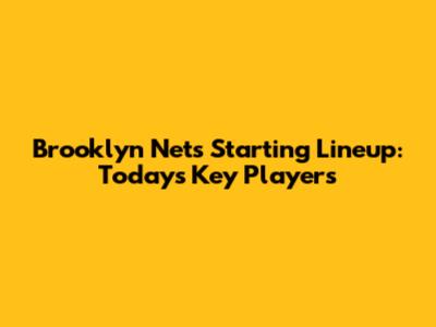Brooklyn Nets Starting Lineup: Today's Key Players