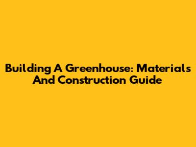 Building A Greenhouse: Materials And Construction Guide