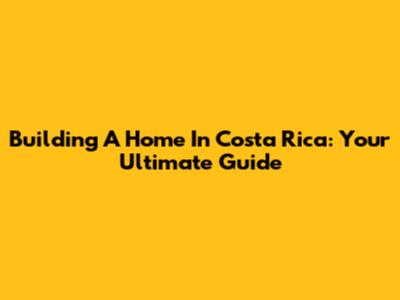 Building A Home In Costa Rica: Your Ultimate Guide
