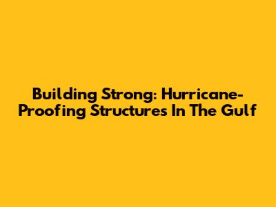 Building Strong: Hurricane-Proofing Structures In The Gulf