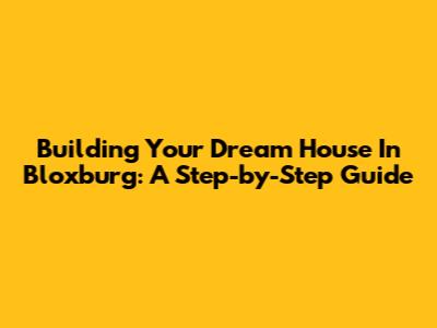 Building Your Dream House In Bloxburg: A Step-by-Step Guide