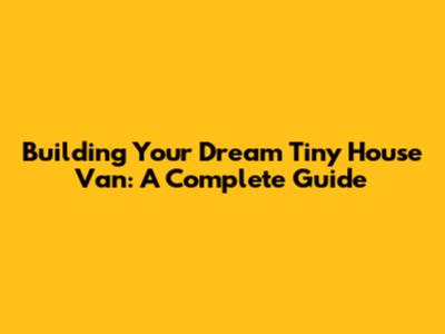 Building Your Dream Tiny House Van: A Complete Guide