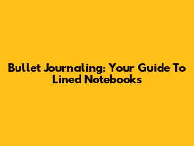Bullet Journaling: Your Guide To Lined Notebooks