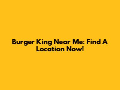 Burger King Near Me: Find A Location Now!