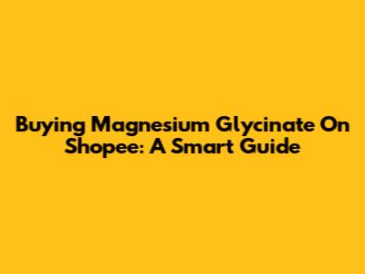 Buying Magnesium Glycinate On Shopee: A Smart Guide