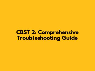 CBST 2: Comprehensive Troubleshooting Guide