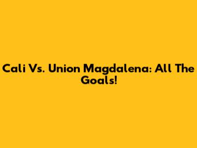 Cali Vs. Union Magdalena: All The Goals!