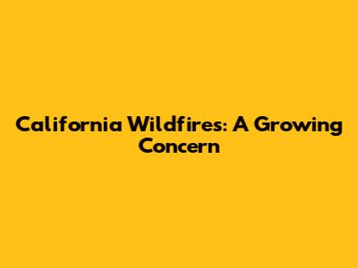 California Wildfires: A Growing Concern