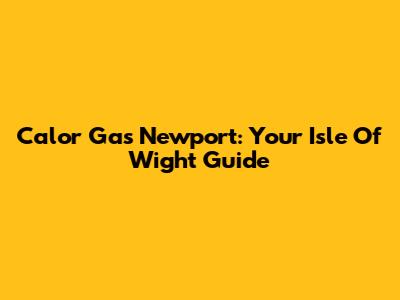 Calor Gas Newport: Your Isle Of Wight Guide