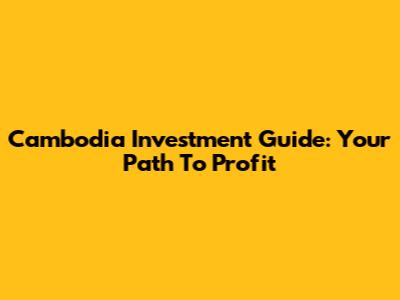 Cambodia Investment Guide: Your Path To Profit